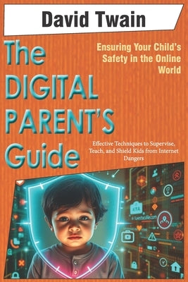 The Digital Parent's Guide: Ensuring Your Child's Safety in the Online World: Effective Techniques to Supervise, Teach, and Shield Kids from Internet by Twain, David