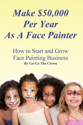Make $50,000 Per Year As A Face Painter: How To Start and Grow A Face Painting Business by Clown, Go-Go the