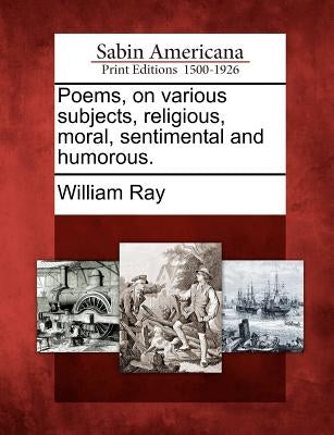 Poems, on Various Subjects, Religious, Moral, Sentimental and Humorous. by Ray, William