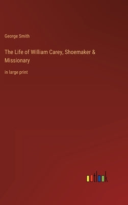 The Life of William Carey, Shoemaker & Missionary: in large print by Smith, George