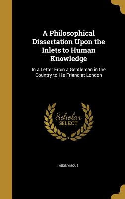 A Philosophical Dissertation Upon the Inlets to Human Knowledge: In a Letter From a Gentleman in the Country to His Friend at London by Anonymous