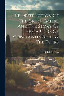 The Destruction Of The Greek Empire And The Story Of The Capture Of Constantinople By The Turks by Pears, Edwin