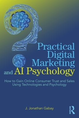 Practical Digital Marketing and AI Psychology: How to Gain Online Consumer Trust and Sales Using Technologies and Psychology by Gabay, J. Jonathan