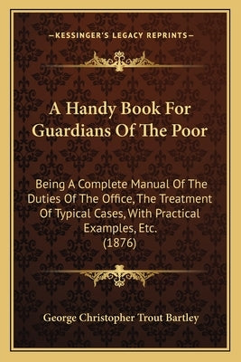 A Handy Book for Guardians of the Poor: Being a Complete Manual of the Duties of the Office, the Treatment of Typical Cases, with Practical Examples, by Bartley, George Christopher Trout