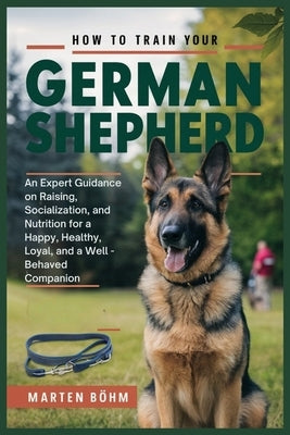 How to Train your German Shepherd: An Expert Guidance on Raising, Socialization, and Nutrition for a Happy, Healthy, Loyal, and a Well - Behaved Compa by B?hm, Marten