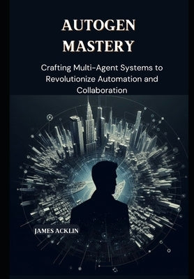 AutoGen Mastery: Crafting Multi-Agent Systems to Revolutionize Automation and Collaboration by Acklin, James
