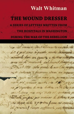 The Wound Dresser - A Series of Letters Written from the Hospitals in Washington During the War of the Rebellion by Whitman, Walt