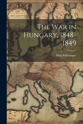 The War in Hungary, 1848-1849 by Schlesinger, Max