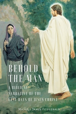 Behold the Man: A Biblical Narrative of the Last Days of Jesus Christ by Fitzgerald, Michael James