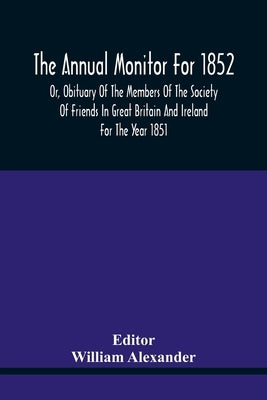 The Annual Monitor For 1852 Or, Obituary Of The Members Of The Society Of Friends In Great Britain And Ireland For The Year 1851 by Alexander, William