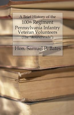 A Brief History of the 100th Regiment: Pennsylvania Infantry Veteran Volunteers (Roundheads) by Bates, Samuel P.