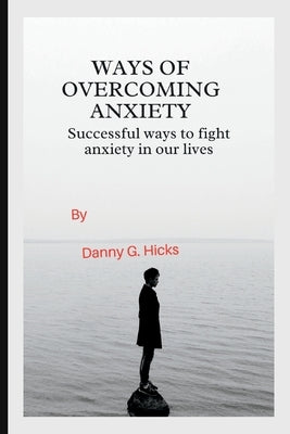 Ways of Overcoming Anxiety: Successful Ways to Fight Anxiety in Our Lives by Hicks, Danny G.