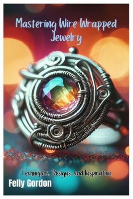 Mastering Wire Wrapped Jewelry: Techniques, Designs, and Inspiration by Gordon, Felly