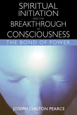 Spiritual Initiation and the Breakthrough of Consciousness: The Bond of Power by Pearce, Joseph Chilton