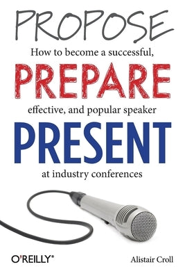 Propose, Prepare, Present: How to Become a Successful, Effective, and Popular Speaker at Industry Conferences by Croll, Alistair