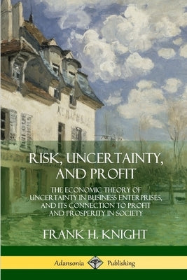 Risk, Uncertainty, and Profit: The Economic Theory of Uncertainty in Business Enterprise, and its Connection to Profit and Prosperity in Society by Knight, Frank H.