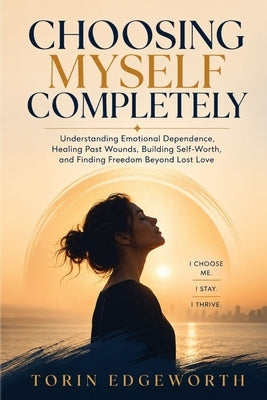 Choosing Myself Completely: Understanding Emotional Dependence, Healing Past Wounds, Building Self-Worth, and Finding Freedom Beyond Lost Love by Edgeworth, Torin