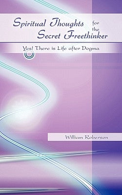 Spiritual Thoughts for the Secret Freethinker: Yes! There is Life after Dogma. by Roberson, William