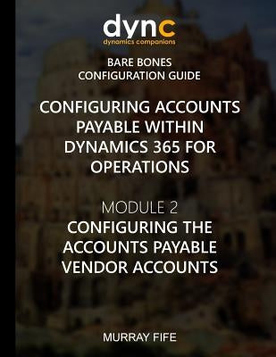 Configuring Accounts Payable within Dynamics 365 for Operations: Module 1: Configuring the Accounts Payable Vendor Accounts by Fife, Murray