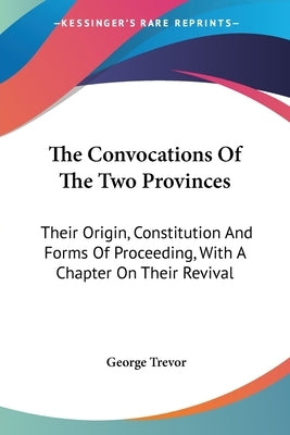 The Convocations Of The Two Provinces: Their Origin, Constitution And Forms Of Proceeding, With A Chapter On Their Revival by Trevor, George