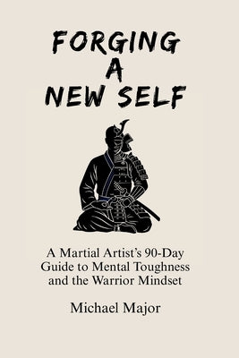 Forging A New Self: A Martial Artist's 90-Day Guide to Mental Toughness and a Warrior's Mindset by Major, Michael