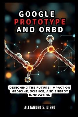 Google AlphaProteo and Orb: The AI Revolution in Protein Design: Designing the Future: Impact on Medicine, Science, and Energy Innovation by S. Diego, Alejandro