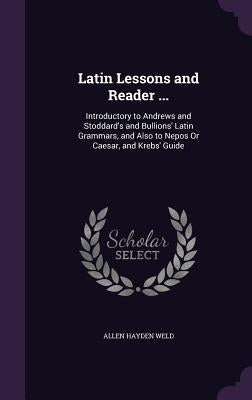 Latin Lessons and Reader ...: Introductory to Andrews and Stoddard's and Bullions' Latin Grammars, and Also to Nepos Or Caesar, and Krebs' Guide by Weld, Allen Hayden