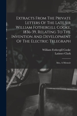 Extracts From The Private Letters Of The Late Sir William Fothergill Cooke, 1836-39, Relating To The Invention And Development Of The Electric Telegra by Cooke, William Fothergill