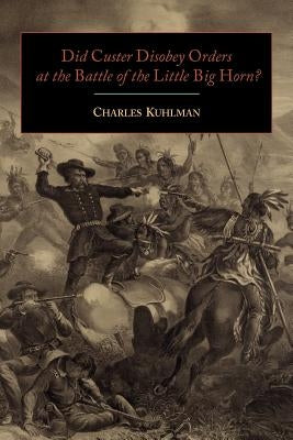 Did Custer Disobey Orders at the Battle of the Little Big Horn? by Kuhlman, Charles