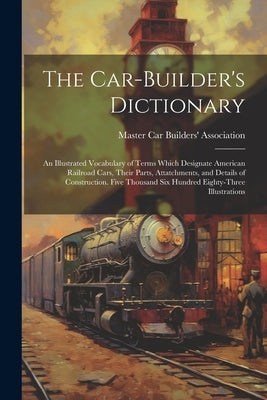The Car-builder's Dictionary; an Illustrated Vocabulary of Terms Which Designate American Railroad Cars, Their Parts, Attatchments, and Details of Con by Master Car Builders' Association