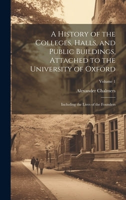 A History of the Colleges, Halls, and Public Buildings, Attached to the University of Oxford: Including the Lives of the Founders; Volume 1 by Chalmers, Alexander