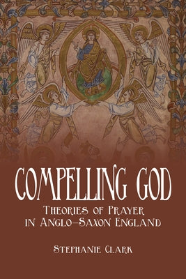 Compelling God: Theories of Prayer in Anglo-Saxon England by Clark, Stephanie