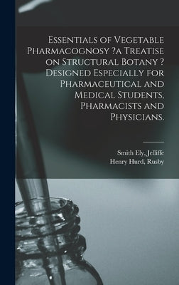 Essentials of Vegetable Pharmacognosy ?a Treatise on Structural Botany ? Designed Especially for Pharmaceutical and Medical Students, Pharmacists and by Jelliffe, Smith Ely