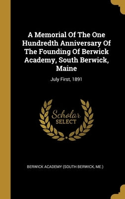 A Memorial Of The One Hundredth Anniversary Of The Founding Of Berwick Academy, South Berwick, Maine: July First, 1891 by Berwick Academy (South Berwick, Me ).