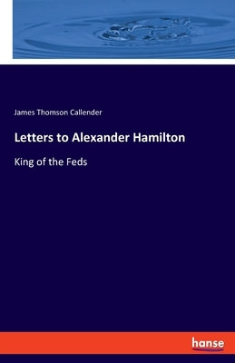 Letters to Alexander Hamilton: King of the Feds by Callender, James Thomson