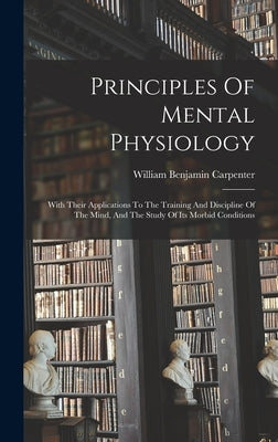 Principles Of Mental Physiology: With Their Applications To The Training And Discipline Of The Mind, And The Study Of Its Morbid Conditions by Carpenter, William Benjamin