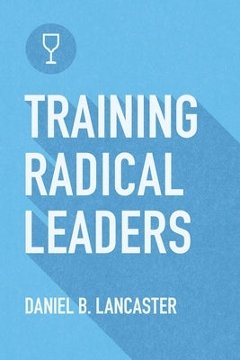 Training Radical Leaders: Leading Others like Jesus by Training Multiplying Missional Leaders using ten Intentional Leadership Formation Bible Studies by Lancaster, Daniel B.