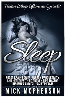 Sleep: Better Sleep Ultimate Guide! Boost Brain Power, Energy, Productivity, And Health With 50 Proven Tips To Stop Insomnia And Fall Asleep Fast! by McPherson, Mick