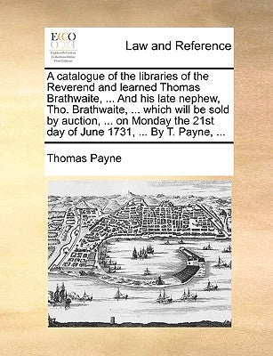 A Catalogue of the Libraries of the Reverend and Learned Thomas Brathwaite, ... and His Late Nephew, Tho. Brathwaite, ... Which Will Be Sold by Auctio by Payne, Thomas E.