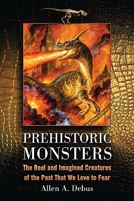 Prehistoric Monsters: The Real and Imagined Creatures of the Past That We Love to Fear by Debus, Allen a.
