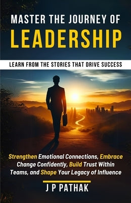 Master the Journey of Leadership: Strengthen Emotional Connections, Embrace Change Confidently, Build Trust Within Teams and Shape Your Legacy of Infl by Pathak, Jp
