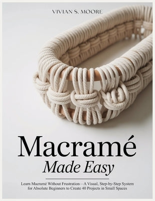 Macramé Made Easy: Learn Macramé Without Frustration-A Visual, Step-by-Step System for Absolute Beginners to Create 40 Projects in Small Spaces by Moore, Vivian S.