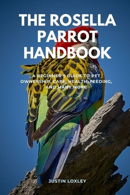 The Rosella Parrot Handbook: A Beginner's Guide to Pet Ownership, Care, Health, Feeding, and Many More by Loxley, Justin
