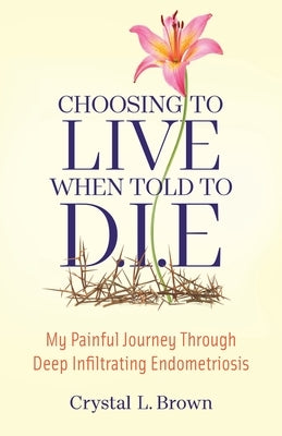 Choosing to Live When Told to D.I.E: My painful journey through Deep Infiltrating Endometriosis by Brown, Crystal
