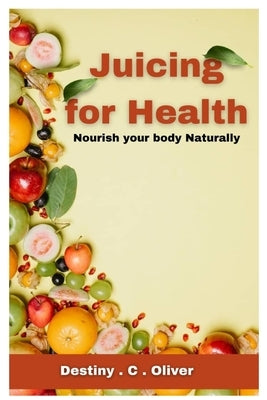 Juicing for health: Nourish your body naturally by Oliver, Destiny C.