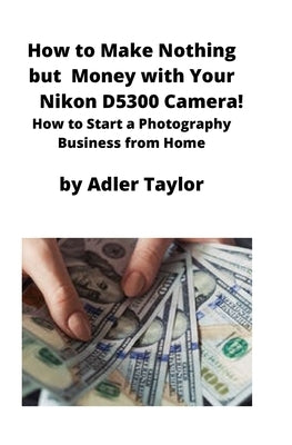 How to Make Nothing but Money with Your Nikon D5300 Camera!: How to Start a Photography Business from Home by Taylor, Adler