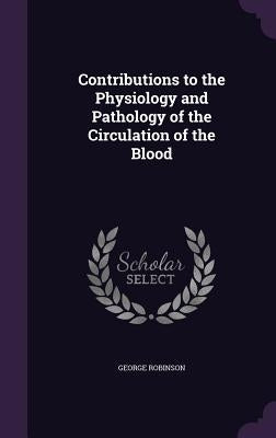 Contributions to the Physiology and Pathology of the Circulation of the Blood by Robinson, George