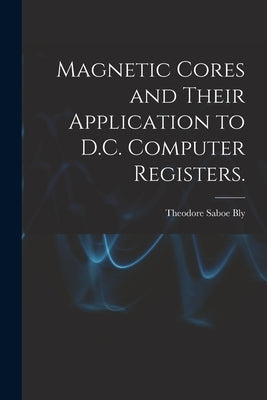 Magnetic Cores and Their Application to D.C. Computer Registers. by Bly, Theodore Saboe