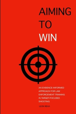 Aiming to Win: An Evidence-Informed Approach for Law Enforcement Training in Target-Focused Shooting by Reha, Leon