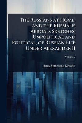 The Russians at Home, and the Russians Abroad, Sketches, Unpolitical and Political, of Russian Life Under Alexander II by Edwards, Henry Sutherland